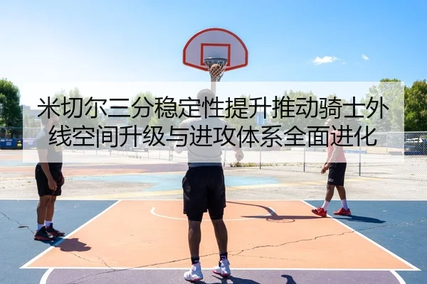 米切尔三分稳定性提升推动骑士外线空间升级与进攻体系全面进化